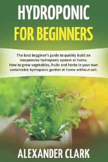 Hydroponic for Beginners: The best beginner's guide to build an inexpensive hydroponic system at home. How to grow vegetables, fruits and herbs by Alexander Clark