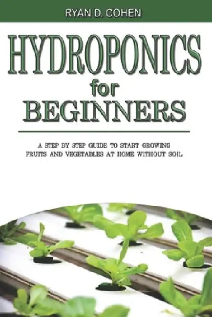 Hydroponics for Beginners: A Step by Step Guide to Start Growing Fruits and Vegetables at Home without Soil by Ryan D. Cohen