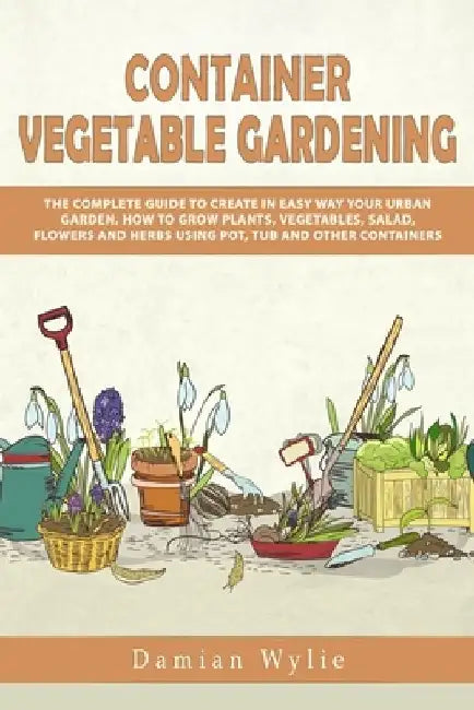 Container Vegetable Gardening: The Complete Guide to Create in Easy Way Your Urban Garden. How to Grow Plants, Vegetables, Salad, Flowers and Herbs U by Damian Wylie