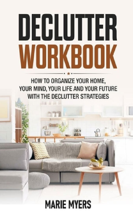 Declutter Workbook: How to organize your home, your mind, your life and your future with the Declutter strategies by Marie Myers