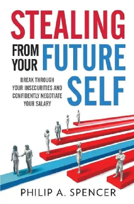 Stealing From Your Future Self: How to break through your insecurities and confidently negotiate your salary by Philip A. Spencer