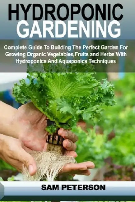 Hydroponic Gardening: Complete Guide to Building the Perfect Garden for Growing Organic Vegetables, Fruits and Herbs with Hydroponics and Aq by Sam Peterson