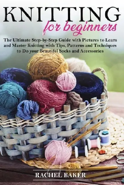 Knitting for Beginners: The Ultimate Step-by-Step Guide with Pictures to Learn and Master Knitting with Tips, Patterns and Techniques to Do yo by Rachel Baker