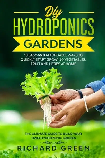 DIY Hydroponics Gardens: 10 Easy and Affordable Ways to Quickly Start Growing Vegetables, Fruit and Herbs at Home. the Ultimate Guide to Build by Richard Green