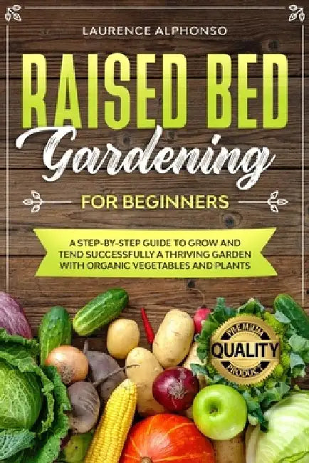 Raised Bed Gardening for Beginners: A step-by-step Guide to Grow and Tend Successfully a Thriving Garden with Organic Vegetables and Plants by Laurence Alphonso