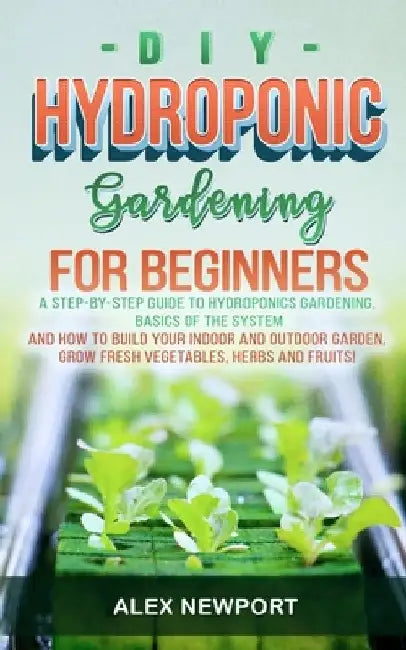DIY Hydroponic Gardening for Beginners: A Step-By-Step Guide to Hydroponics Gardening, Basics of the System and How to Build Your Indoor and Outdoor G by Alex Newport