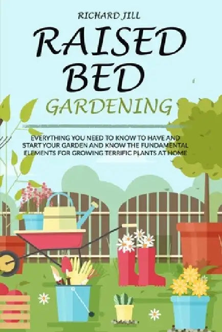 Raised Bed Gardening: Everything You Need to Know to Have and Start Your Garden and Know the Fundamental Elements for Growing Terrific Plants at Home by Richard Jill