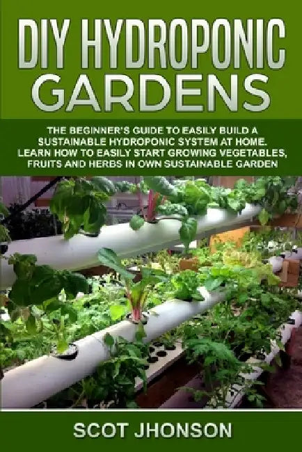 DIY Hydroponic Gardens: The Beginner's Guide to Easily Build a Sustainable Hydroponic System at Home. Learn How to Easily Start Growing Vegeta by Scot Jhonson