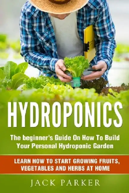 Hydroponics: The Beginner's Guide On How To Build Your Personal Hydroponic Garden. Learn How to Start Growing Fruits, Vegetables and Herbs at Home by Jack Parker