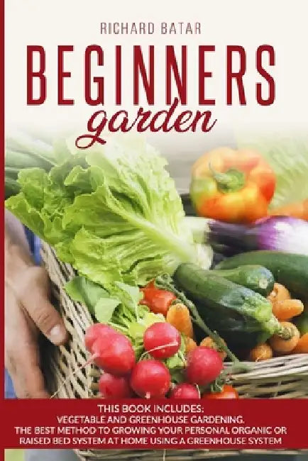 Beginners Garden: This Book Includes: Vegetable and Greenhouse Gardening. The Best Method to Growing Your Personal Organic or Raised Bed by Richard Batar