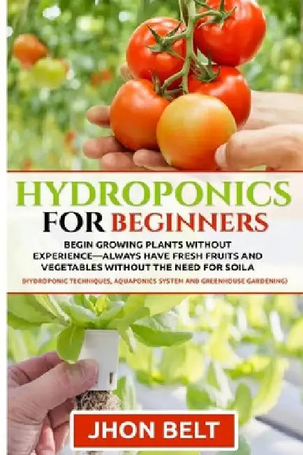 Hydroponics for Beginners: Begin Growing Plants Without Experience - Always Have Fresh Fruits and Vegetables Without the Need For Soil. by Jhon Belt