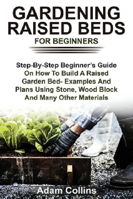 Gardening Raised Beds for Beginners: Step-By-Step Beginner's Guide On How To Build A Raised Garden Bed- Examples And Plans Using Stone, Wood Block And by Adam Collins