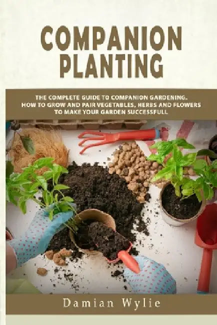 Companion Planting: The Complete Guide to Companion Gardening. How to Grow and Pair Vegetables, Herbs and Flowers to Make Your Garden Successfull by Damian Wylie