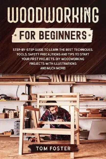 Woodworking for Beginners: Step-by-Step Guide to Learn the Best Techniques, Tools, Safety Precautions and Tips to Start Your First Projects. DIY by Tom Foster