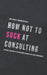 How not to suck at consulting: 28 insights and tactics for everybody starting in the consulting industry by Tristan Poetzsch