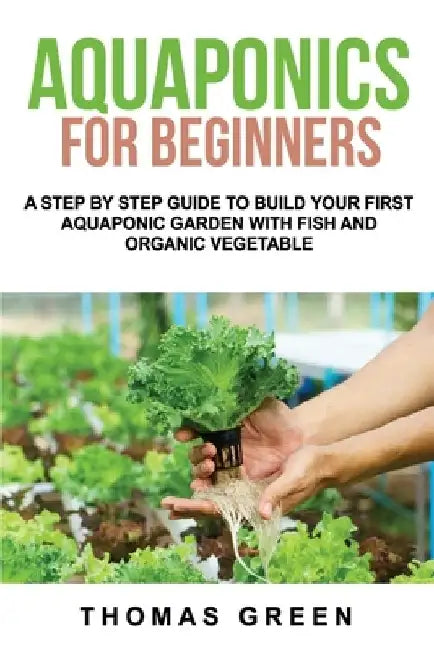 Aquaponics For Beginners: A Step By Step Guide To Build Your First Aquaponic Garden With Fish And Organic Vegetable by Thomas Green