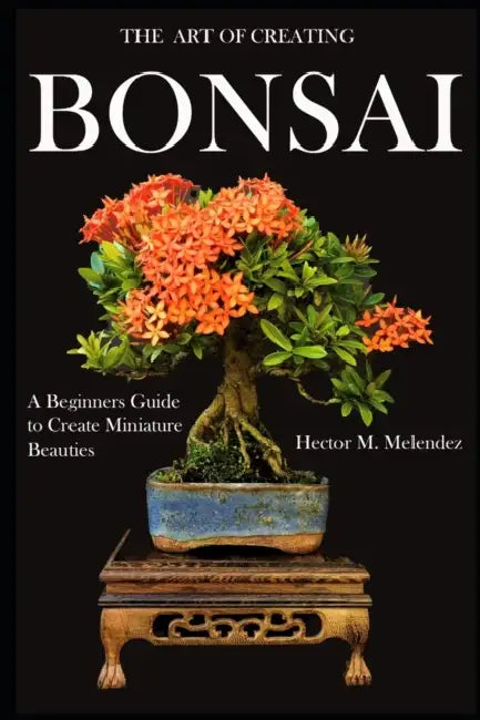 The Art of Creating Bonsai: A Beginners Guide to Create Miniature Beauties by Hector M. Melendez