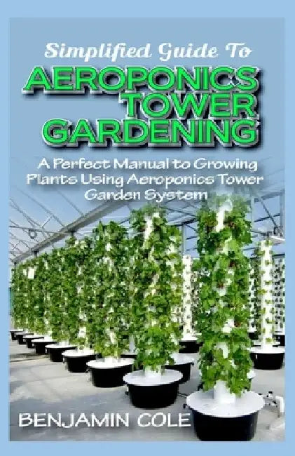 Simplified Guide To Aeroponics Tower Gardening: A Perfect Manual To Growing Plants Using Aeroponics Tower Garden System by Benjamin Cole