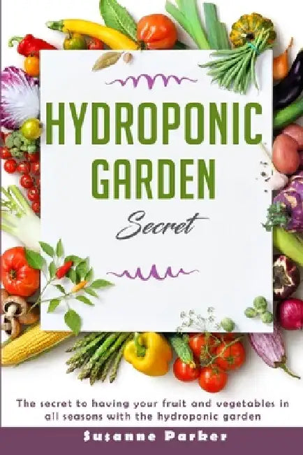 Hydroponic Garden Secret: The Secret to Having Your Fruit and Vegetables in All Seasons with the Hydroponic Garden. How to Grow Perfect Plants A by Susanne Parker