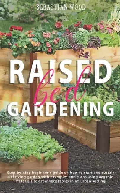 Raised Bed Gardening: Step-by-Step Beginner's Guide on How to Start and Sustain a Thriving Garden with Examples and Plans Using Organic Mate by Sebastian Wood