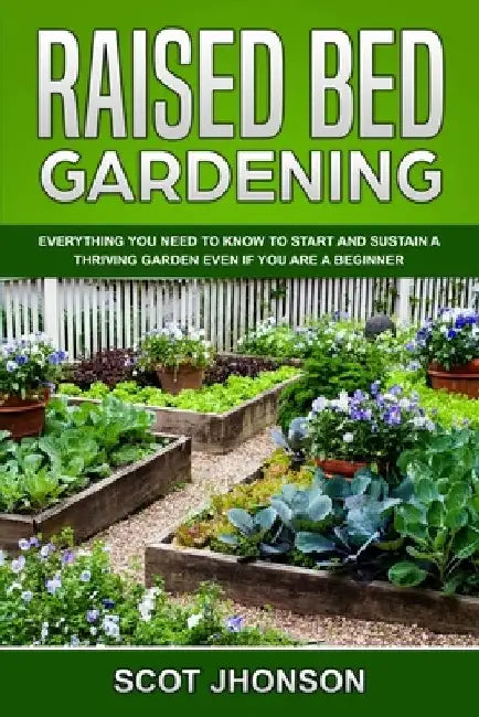 Raised Bed Gardening: Everything You Need to Know to Start and Sustain a Thriving Garden Even if You Are a Beginner by Scot Jhonson