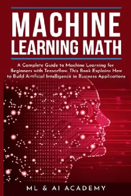 Machine Learning Math: A Complete Guide to Machine Learning for Beginners with Tensorflow. This Book Explains How to Build Artificial Intelli by ML & Ai Academy