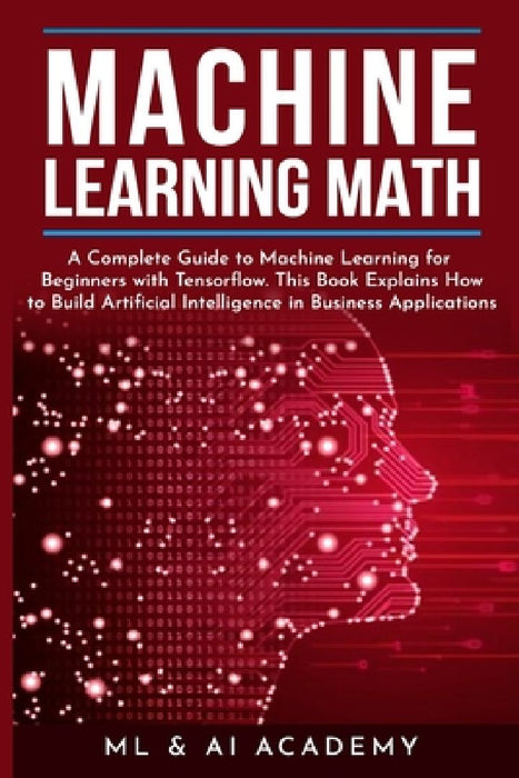 Machine Learning Math: A Complete Guide to Machine Learning for Beginners with Tensorflow. This Book Explains How to Build Artificial Intelli by ML & Ai Academy
