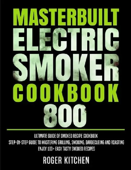 Masterbuilt Electric Smoker Cookbook 800: Ultimate Guide of Smoked Recipe Cookbook- Step-by-Step Guide to Mastering Grilling, Smoking, Barbecueing and by Roger Kitchen
