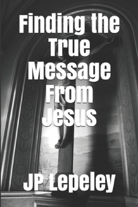 Finding the True Message From Jesus by Jp Lepeley