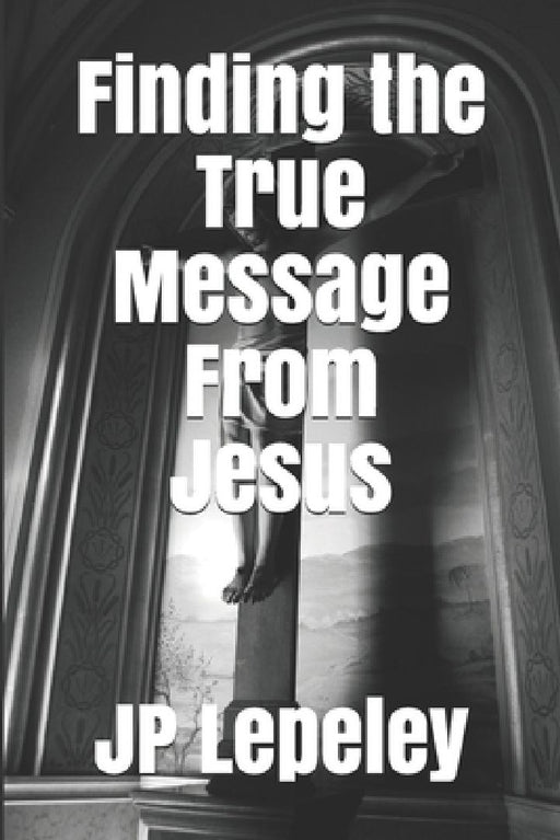 Finding the True Message From Jesus by Jp Lepeley