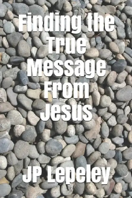 Finding the True Message From Jesus by Jp Lepeley