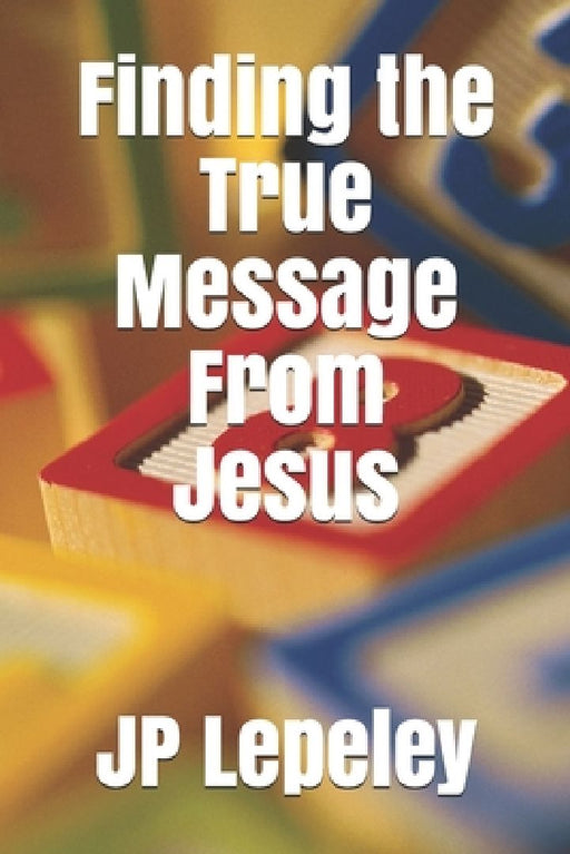 Finding the True Message From Jesus by Jp Lepeley