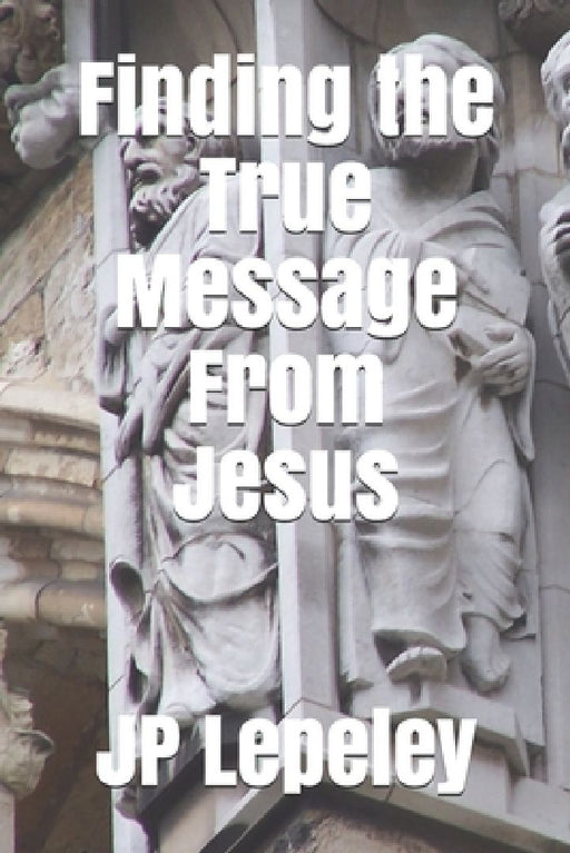 Finding the True Message From Jesus by Jp Lepeley
