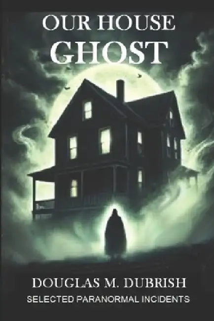 Our House Ghost: Selected Paranormal Incidents by Douglas Dubrish