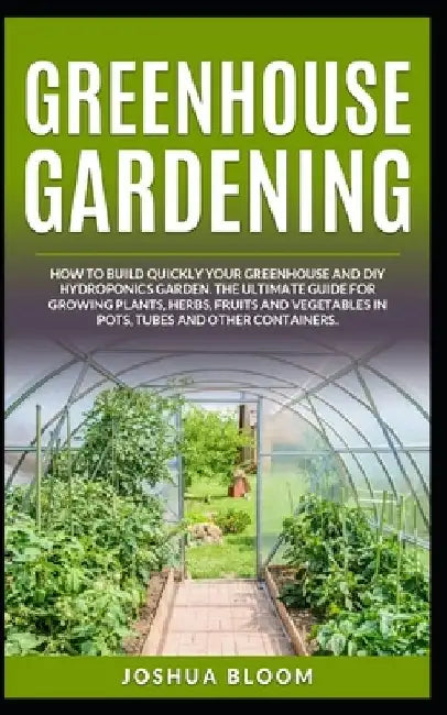 Greenhouse Gardening: How to Build Quickly your Greenhouse and Diy Hydroponics Garden. The Ultimate guide for Growing Plants, Herbs, Fruits by Joshua Bloom