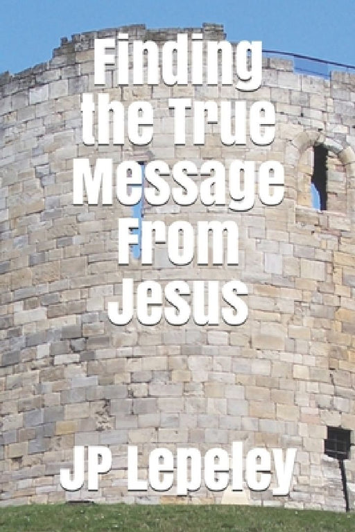 Finding the True Message From Jesus by Jp Lepeley