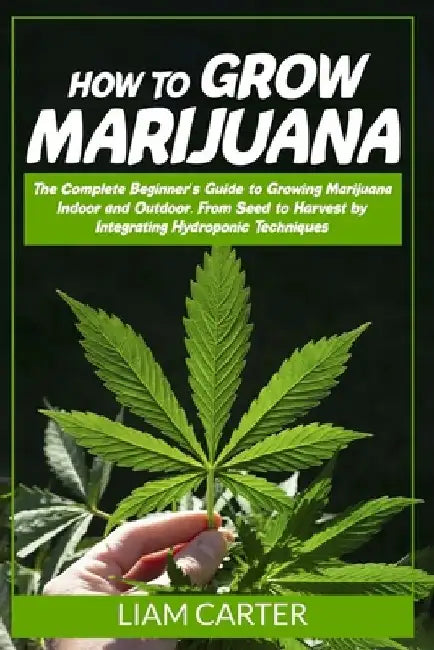 How to Grow Marijuana: The Complete Beginner's Guide to Growing Marijuana Indoor and Outdoor. From Seed to Harvest by Integrating Hydroponic Technique by Liam Carter