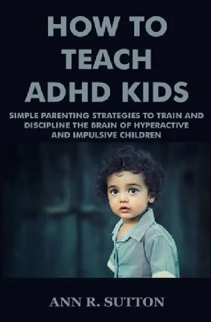 How To Teach ADHD Kids: Simple Parenting Strategies to Train and Discipline The Brain of Hyperactive and Impulsive Children by Ann R. Sutton