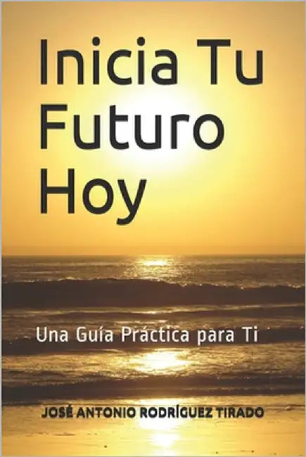 Inicia Tu Futuro Hoy: Una Guía Práctica para Ti by Rodríguez Tirado, José Antonio