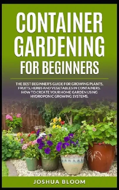 Container Gardening for Beginners: The Best Beginner's Guide for Growing Plants, Fruits, Herbs and Vegetables in Containers. How to Create your Home G by Joshua Bloom