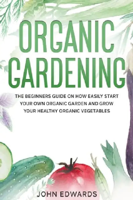 Organic Gardening: The Beginners Guide on How Easily Start Your Own Organic Garden and Grow Your Healthy Organic Vegetables by John Edwards