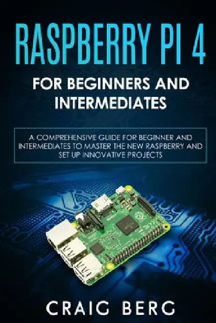 Raspberry Pi 4 For Beginners And Intermediates: A Comprehensive Guide for Beginner and Intermediates to Master the New Raspberry Pi 4 and Set up Innov by Craig Berg