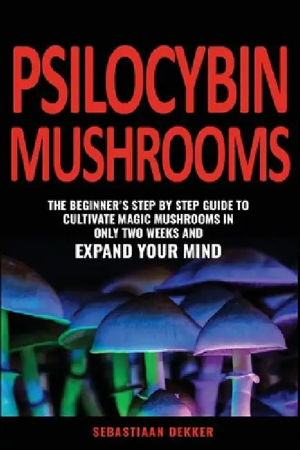 Psilocybin Mushrooms: The beginner's step by step guide to cultivate magic mushrooms in only two weeks and expand your mind by Sebastiaan Dekker