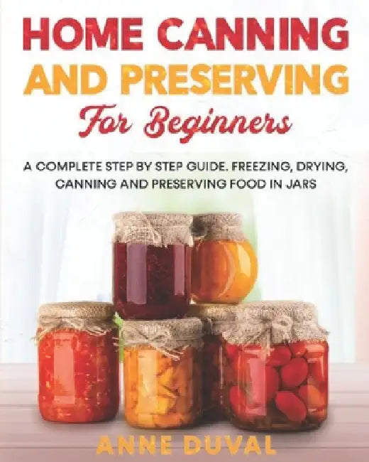 Home Canning and Preserving for Beginners: A Complete Step by Step Guide. Freezing, Drying, Canning and Preserving food in Jars by Anne Duval