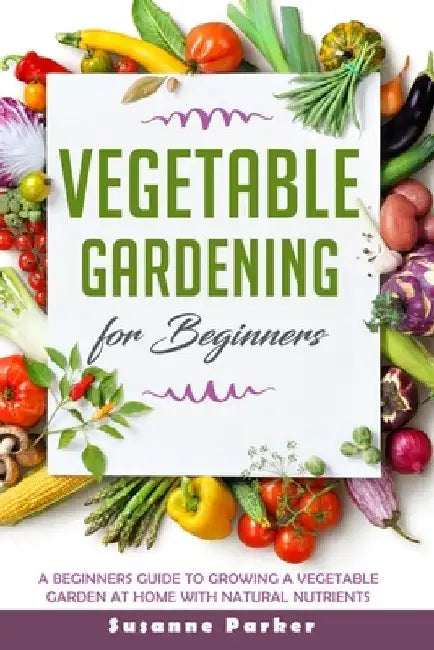 Vegetable Gardening for Beginners: A Beginners Guide To Growe A Vegetable Garden At Home with Natural Nutrients by Susanne Parker