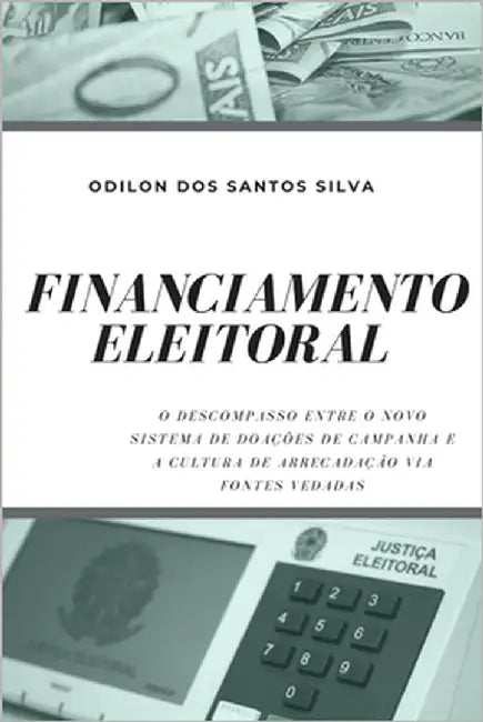 Financiamento Eleitoral: O Descompasso Entre O Novo Sistema de Doações de Campanha E a Cultura de Arrecadação Via Fontes Vedadas by Santos Silva, Odilon Dos
