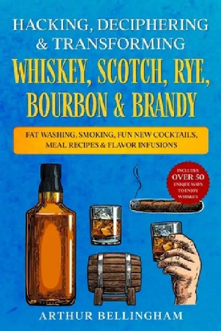 Hacking, Deciphering & Transforming Whiskey, Scotch, Rye, Bourbon & Brandy: Fat Washing, Smoking, Fun New Cocktails, Meal Recipes & Flavor Infusions - by Arthur Bellingham