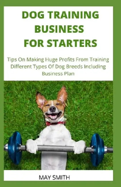 Dog Training Business for Starters: Tips On Making Huge Profits From Training Different Types Dog Breeds Including Business Plan by May Smith
