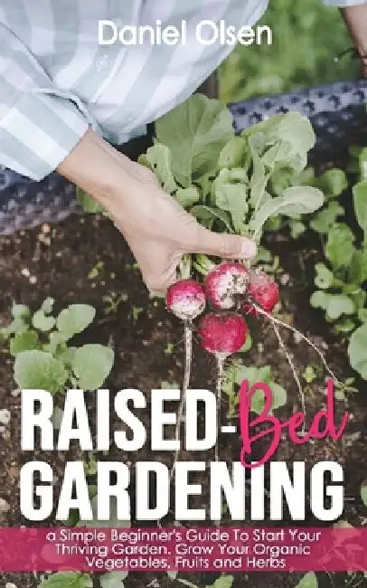Raised-Bed Gardening: A Simple Beginner's Guide To Start Your Thriving Garden. Grow Your Organic Vegetables, Fruits and Herbs by Daniel Olsen