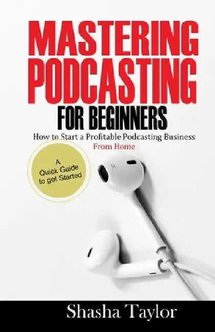 Mastering Podcasting For Beginners: How to Start a Profitable Podcasting Business from Home by Shasha Taylor